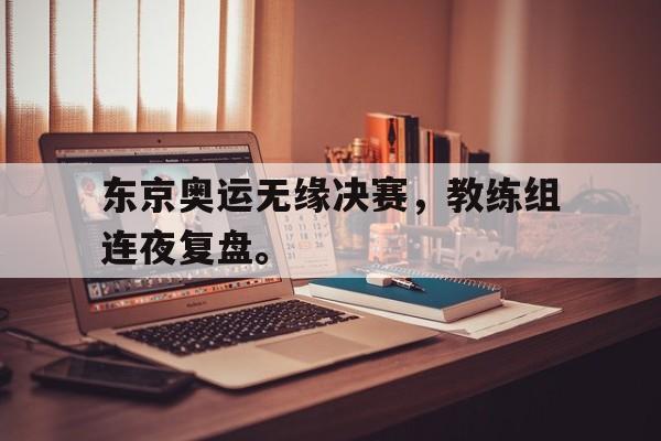 IM电竞下载官方版-东京奥运无缘决赛，教练组连夜复盘。