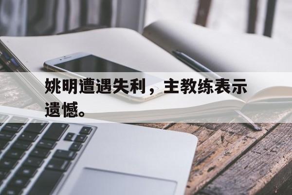 IM电竞app-姚明遭遇失利，主教练表示遗憾。