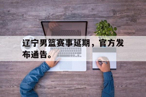 IM电竞下载官方版-辽宁男篮赛事延期，官方发布通告。