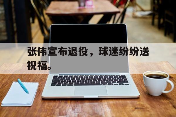 电子竞技-张伟宣布退役，球迷纷纷送祝福。
