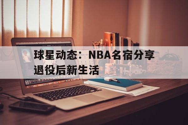 球星动态：NBA名宿分享退役后新生活