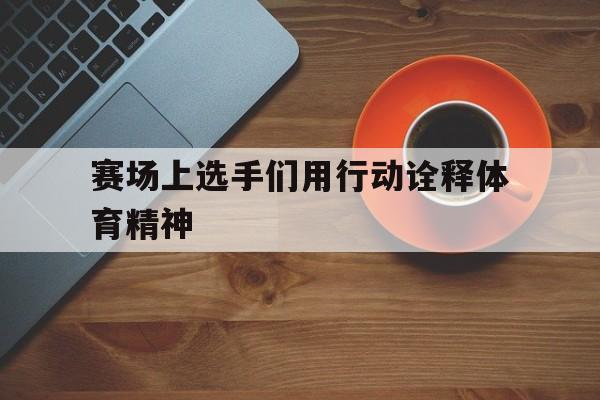 赛场上选手们用行动诠释体育精神