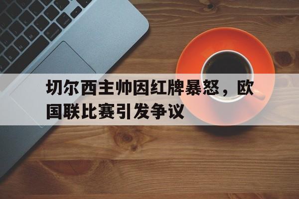 切尔西主帅因红牌暴怒，欧国联比赛引发争议